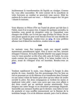 incidemment la transformation du liquide en vinaigre. Comme
lui, vous allez succomber. Ni votre science de la sorcellerie ni
votre bravoure au combat ne pourront vous sauver. Déjà les
ombres de la mort sont sur vous... — Fallait souquer dur. les gars
! chante le mainate.
295
Vous déposez 10 Pièces d'Or sur l'autel de pierre qui fait face à
l'idole, mais il ne se passe rien. L'espace de quelques secondes, la
tentation vous prend de récupérer votre or. Cependant vous
changez vite d'idée, car il n'est pas sage d'irriter les dieux. On ne
sait jamais quand on peut avoir besoin d'eux! Si vous décidez de
revenir sur l'Esplanade, rendez-vous au 274. Si vous préférez
allumer tout d'abord les torchères, rendez-vous au 106.
296
Le mainate vous fixe toujours, mais son regard semble
maintenant passablement égaré. Puis il ouvre son bec, laissant
échapper l'Anneau. Et la plus franche hilarité vous gagne lorsque
vous le voyez pencher sa tête d'un côté, puis de l'autre, les yeux
ronds comme des soucoupes. Enfin, il se laisse tomber vers la
place, avant de s'éloigner d'un vol incertain. Rendez-vous au
306.
297
Tendant rapidement la main, vous éteignez la bougie la plus
proche de vous. Aussitôt, l'un des personnages lève les bras au
ciel en poussant un cri de détresse et se transforme dans l'instant
en une mince volute de fumée grise alors qu'une odeur de soufre
envahit la pièce. Ses deux compagnons se tordent les mains et
implorent votre pitié ; mais vous savez que vous avez affaire à
des êtres cruels qui ne méritent aucune miséricorde. Vous
éteignez une autre bougie et un deuxième personnage disparaît.
Insensible aux menaces hurlées par le dernier, vous faites le tour
du pentacle et vous soufflez joyeusement sur la flamme de la
troisième bougie. Un cri de détresse retentit, puis c'est le silence.
 