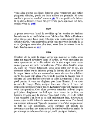 Vous allez quitter ces lieux, lorsque vous remarquez une petite
plaquette d'ivoire, posée au beau milieu du pentacle. Si vous
voulez la prendre, rendez* vous au 56. Si vous préférez la laisser
là où elle se trouve et vous diriger vers la porte qui vous fait face,
rendez-vous au 208.
298
A peine avez-vous lancé le sortilège qu'un essaim de Frelons
bourdonnants se matérialise dans l'air humide. Mais le Kraken a
déjà plongé sous l'eau pour échapper aux douloureuses piqûres
de leurs dards. Vous en profitez pour vous ruer vers la porte de la
cave. Quelques secondes plus tard, vous êtes de retour dans le
hall. Rendez-vous au 107
299
Écartant de la main la vigne vierge qui masque la porte, vous
jetez un regard circulaire dans le jardin. Et vous sursautez en
vous apercevant de la disparition de la statue que vous aviez
remarquée en arrivant. Un hurlement s'élève alors derrière vous
et, dans un réflexe fulgurant, vous vous jetez sur le sol, au
moment même où un énorme poing de bronze allait vous briser
la nuque. Vous roulez sur vous-même avant de vous immobiliser
sur le dos pour voir, glacé d'horreur, le guerrier de bronze noir et
sinistre qui vous domine de toute sa taille. Lentement, il lève un
pied pesant. Si vous ne réagissez pas dans l'instant, il va vous
écraser le visage. Mais, malgré tous vos efforts, il vous est
impossible de bouger d'un pouce. La terreur qui s'est emparée de
vous vous paralyse. C’est alors que vous entendez un bruit de pas
précipités. Surgissant du hall que vous venez de quitter, un
homme s'élance vers la statue, l'épée haut levée. L'être de métal
s'est retourbé d'un bloc et lui fait maintenant face. Retrouvant
toute votre lucidité dans la seconde, vous vous levez d'un bond
au moment même où l'épée du nouveau venu s'abat en plein sur
la tête de son adversaire. Votre surprise est grande en
reconnaissant dans cet aventurier à la téméraire détermination le
personnage aux cheveux blancs qui, voilà quelques instants,
 