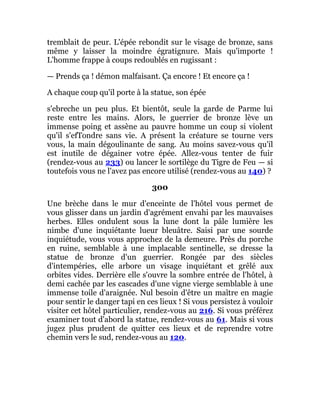 tremblait de peur. L'épée rebondit sur le visage de bronze, sans
même y laisser la moindre égratignure. Mais qu'importe !
L'homme frappe à coups redoublés en rugissant :
— Prends ça ! démon malfaisant. Ça encore ! Et encore ça !
A chaque coup qu'il porte à la statue, son épée
s'ebreche un peu plus. Et bientôt, seule la garde de Parme lui
reste entre les mains. Alors, le guerrier de bronze lève un
immense poing et assène au pauvre homme un coup si violent
qu'il s'efTondre sans vie. A présent la créature se tourne vers
vous, la main dégoulinante de sang. Au moins savez-vous qu'il
est inutile de dégainer votre épée. Allez-vous tenter de fuir
(rendez-vous au 233) ou lancer le sortilège du Tigre de Feu — si
toutefois vous ne l'avez pas encore utilisé (rendez-vous au 140) ?
300
Une brèche dans le mur d'enceinte de l'hôtel vous permet de
vous glisser dans un jardin d'agrément envahi par les mauvaises
herbes. Elles ondulent sous la lune dont la pâle lumière les
nimbe d'une inquiétante lueur bleuâtre. Saisi par une sourde
inquiétude, vous vous approchez de la demeure. Près du porche
en ruine, semblable à une implacable sentinelle, se dresse la
statue de bronze d'un guerrier. Rongée par des siècles
d'intempéries, elle arbore un visage inquiétant et grêlé aux
orbites vides. Derrière elle s'ouvre la sombre entrée de l'hôtel, à
demi cachée par les cascades d'une vigne vierge semblable à une
immense toile d'araignée. Nul besoin d'être un maître en magie
pour sentir le danger tapi en ces lieux ! Si vous persistez à vouloir
visiter cet hôtel particulier, rendez-vous au 216. Si vous préférez
examiner tout d'abord la statue, rendez-vous au 61. Mais si vous
jugez plus prudent de quitter ces lieux et de reprendre votre
chemin vers le sud, rendez-vous au 120.
 