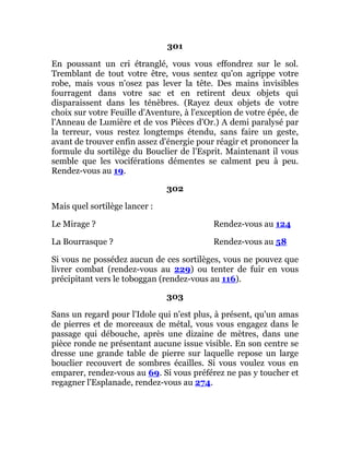 301
En poussant un cri étranglé, vous vous effondrez sur le sol.
Tremblant de tout votre être, vous sentez qu'on agrippe votre
robe, mais vous n'osez pas lever la tête. Des mains invisibles
fourragent dans votre sac et en retirent deux objets qui
disparaissent dans les ténèbres. (Rayez deux objets de votre
choix sur votre Feuille d'Aventure, à l'exception de votre épée, de
l'Anneau de Lumière et de vos Pièces d'Or.) A demi paralysé par
la terreur, vous restez longtemps étendu, sans faire un geste,
avant de trouver enfin assez d'énergie pour réagir et prononcer la
formule du sortilège du Bouclier de l'Esprit. Maintenant il vous
semble que les vociférations démentes se calment peu à peu.
Rendez-vous au 19.
302
Mais quel sortilège lancer :
Le Mirage ? Rendez-vous au 124
La Bourrasque ? Rendez-vous au 58
Si vous ne possédez aucun de ces sortilèges, vous ne pouvez que
livrer combat (rendez-vous au 229) ou tenter de fuir en vous
précipitant vers le toboggan (rendez-vous au 116).
303
Sans un regard pour l'Idole qui n'est plus, à présent, qu'un amas
de pierres et de morceaux de métal, vous vous engagez dans le
passage qui débouche, après une dizaine de mètres, dans une
pièce ronde ne présentant aucune issue visible. En son centre se
dresse une grande table de pierre sur laquelle repose un large
bouclier recouvert de sombres écailles. Si vous voulez vous en
emparer, rendez-vous au 69. Si vous préférez ne pas y toucher et
regagner l'Esplanade, rendez-vous au 274.
 