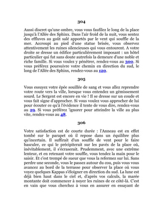 304
Aussi discret qu'une ombre, vous vous faufilez le long de la place
jusqu'à l'Allée des Sphinx. Dans l'air froid de la nuit, vous sentez
des effluves au goût salé apportés par le vent qui souffle de la
mer. Accroupi au pied d'une statue brisée, vous observez
attentivement les ruines silencieuses qui vous entourent. A votre
droite se dresse un édifice particulièrement imposant : un hôtel
particulier qui fut sans doute autrefois la demeure d'une noble et
riche famille. Si vous voulez y pénétrer, rendez-vous au 300. Si
vous préférez poursuivre votre chemin en direction du sud, le
long de l'Allée des Sphinx, rendez-vous au 120.
305
Vous essuyez votre épée souillée de sang et vous allez reprendre
votre route vers la ville, lorsque vous entendez un gémissement
sourd. Le Sergent est encore en vie ! Il se dresse sur un coude et
vous fait signe d'approcher. Si vous voulez vous approcher de lui
pour écouter ce qu'à l'évidence il tente de vous dire, rendez-vous
au 29. Si vous préférez 'ignorer pour atteindre la ville au plus
vite, rendez-vous au 48.
306
Votre satisfaction est de courte durée : l'Anneau est en effet
tombé sur le parapet où il repose dans un équilibre plus
qu'incertain. Il suffirait d'un souffle de vent pour le faire
basculer, ce qui le précipiterait sur les pavés de la place où,
inévitablement, il s'écraserait. Prudemment, avec une extrême
lenteur, et en retenant votre souffle, vous tendez la main pour le
saisir. Et c'est trempé de sueur que vous la refermez sur lui. Sans
perdre une seconde, vous le passez autour du cou, puis vous vous
avancez au bord de la terrasse pour observer la place où vous
voyez quelques Kappas s'éloigner en direction du sud. La lune est
déjà bien haut dans le ciel et, d'après vos calculs, la marée
montante doit commencer à noyer les ruines de ce côté-là. C’est
en vain que vous cherchez à vous en assurer en essayant de
 