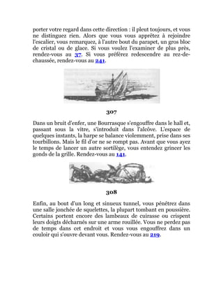 porter votre regard dans cette direction : il pleut toujours, et vous
ne distinguez rien. Alors que vous vous apprêtez à rejoindre
l'escalier, vous remarquez, à l'autre bout du parapet, un gros bloc
de cristal ou de glace. Si vous voulez l'examiner de plus près,
rendez-vous au 37. Si vous préférez redescendre au rez-de-
chaussée, rendez-vous au 241.
307
Dans un bruit d'enfer, une Bourrasque s'engouffre dans le hall et,
passant sous la vitre, s'introduit dans l'alcôve. L'espace de
quelques instants, la harpe se balance violemment, prise dans ses
tourbillons. Mais le fil d'or ne se rompt pas. Avant que vous ayez
le temps de lancer un autre sortilège, vous entendez grincer les
gonds de la grille. Rendez-vous au 141.
308
Enfin, au bout d'un long et sinueux tunnel, vous pénétrez dans
une salle jonchée de squelettes, la plupart tombant en poussière.
Certains portent encore des lambeaux de cuirasse ou crispent
leurs doigts décharnés sur une arme rouillée. Vous ne perdez pas
de temps dans cet endroit et vous vous engouffrez dans un
couloir qui s'ouvre devant vous. Rendez-vous au 219.
 