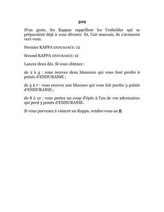 309
D'un geste, les Kappas rappellent les Craboïdes qui se
préparaient déjà à vous dévorer. Et, l'air mauvais, ils s'avancent
vers vous.
Premier KAPPA ENDURANCE: 12
Second KAPPA ENDURANCE: 12
Lancez deux dés. Si vous obtenez :
de 2 à 4 : vous recevez deux blessures qui vous font perdre 6
points d'ENDURANŒ ;
de 5 à 7 : vous recevez une blessure qui vous fait perdre 3 points
d'ENDURANŒ ;
de 8 à 12 : vous portez un coup d'épée à l'un de vos adversaires
qui perd 3 points d'ENDURANŒ.
Si vous parvenez à vaincre un Kappa, rendez-vous au 8.
 