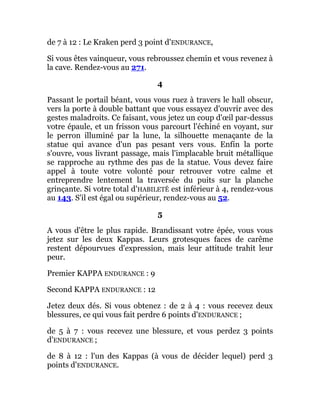 de 7 à 12 : Le Kraken perd 3 point d'ENDURANCE,
Si vous êtes vainqueur, vous rebroussez chemin et vous revenez à
la cave. Rendez-vous au 271.
4
Passant le portail béant, vous vous ruez à travers le hall obscur,
vers la porte à double battant que vous essayez d'ouvrir avec des
gestes maladroits. Ce faisant, vous jetez un coup d'œil par-dessus
votre épaule, et un frisson vous parcourt l'échiné en voyant, sur
le perron illuminé par la lune, la silhouette menaçante de la
statue qui avance d'un pas pesant vers vous. Enfin la porte
s'ouvre, vous livrant passage, mais l'implacable bruit métallique
se rapproche au rythme des pas de la statue. Vous devez faire
appel à toute votre volonté pour retrouver votre calme et
entreprendre lentement la traversée du puits sur la planche
grinçante. Si votre total d'HABILETÊ est inférieur à 4, rendez-vous
au 143. S'il est égal ou supérieur, rendez-vous au 52.
5
A vous d'être le plus rapide. Brandissant votre épée, vous vous
jetez sur les deux Kappas. Leurs grotesques faces de carême
restent dépourvues d'expression, mais leur attitude trahit leur
peur.
Premier KAPPA ENDURANCE : 9
Second KAPPA ENDURANCE : 12
Jetez deux dés. Si vous obtenez : de 2 à 4 : vous recevez deux
blessures, ce qui vous fait perdre 6 points d'ENDURANCE ;
de 5 à 7 : vous recevez une blessure, et vous perdez 3 points
d'ENDURANCE ;
de 8 à 12 : l'un des Kappas (à vous de décider lequel) perd 3
points d'ENDURANCE.
 