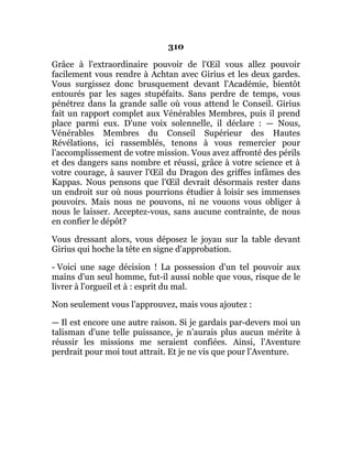 310
Grâce à l'extraordinaire pouvoir de l'Œil vous allez pouvoir
facilement vous rendre à Achtan avec Girius et les deux gardes.
Vous surgissez donc brusquement devant l'Académie, bientôt
entourés par les sages stupéfaits. Sans perdre de temps, vous
pénétrez dans la grande salle où vous attend le Conseil. Girius
fait un rapport complet aux Vénérables Membres, puis il prend
place parmi eux. D'une voix solennelle, il déclare : — Nous,
Vénérables Membres du Conseil Supérieur des Hautes
Révélations, ici rassemblés, tenons à vous remercier pour
l'accomplissement de votre mission. Vous avez affronté des périls
et des dangers sans nombre et réussi, grâce à votre science et à
votre courage, à sauver l'Œil du Dragon des griffes infâmes des
Kappas. Nous pensons que l'Œil devrait désormais rester dans
un endroit sur où nous pourrions étudier à loisir ses immenses
pouvoirs. Mais nous ne pouvons, ni ne vouons vous obliger à
nous le laisser. Acceptez-vous, sans aucune contrainte, de nous
en confier le dépôt?
Vous dressant alors, vous déposez le joyau sur la table devant
Girius qui hoche la tête en signe d'approbation.
- Voici une sage décision ! La possession d'un tel pouvoir aux
mains d'un seul homme, fut-il aussi noble que vous, risque de le
livrer à l'orgueil et à : esprit du mal.
Non seulement vous l'approuvez, mais vous ajoutez :
— Il est encore une autre raison. Si je gardais par-devers moi un
talisman d'une telle puissance, je n’aurais plus aucun mérite à
réussir les missions me seraient confiées. Ainsi, l'Aventure
perdrait pour moi tout attrait. Et je ne vis que pour l’Aventure.
 