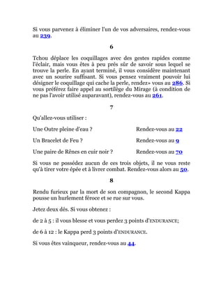 Si vous parvenez à éliminer l'un de vos adversaires, rendez-vous
au 239.
6
Tchou déplace les coquillages avec des gestes rapides comme
l'éclair, mais vous êtes à peu prés sûr de savoir sous lequel se
trouve la perle. En ayant terminé, il vous considère maintenant
avec un sourire suffisant. Si vous pensez vraiment pouvoir lui
désigner le coquillage qui cache la perle, rendez» vous au 286. Si
vous préférez faire appel au sortilège du Mirage (à condition de
ne pas l'avoir utilisé auparavant), rendez-vous au 261.
7
Qu'allez-vous utiliser :
Une Outre pleine d'eau ? Rendez-vous au 22
Un Bracelet de Feu ? Rendez-vous au 9
Une paire de Rênes en cuir noir ? Rendez-vous au 70
Si vous ne possédez aucun de ces trois objets, il ne vous reste
qu'à tirer votre épée et à livrer combat. Rendez-vous alors au 50.
8
Rendu furieux par la mort de son compagnon, le second Kappa
pousse un hurlement féroce et se rue sur vous.
Jetez deux dés. Si vous obtenez :
de 2 à 5 : il vous blesse et vous perdez 3 points d'ENDURANCE;
de 6 à 12 : le Kappa perd 3 points d'ENDURANCE.
Si vous êtes vainqueur, rendez-vous au 44.
 