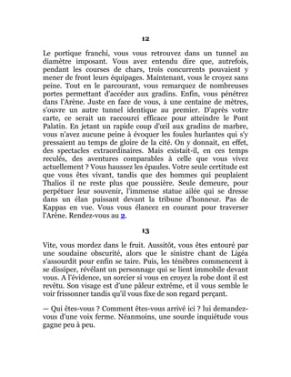 12
Le portique franchi, vous vous retrouvez dans un tunnel au
diamètre imposant. Vous avez entendu dire que, autrefois,
pendant les courses de chars, trois concurrents pouvaient y
mener de front leurs équipages. Maintenant, vous le croyez sans
peine. Tout en le parcourant, vous remarquez de nombreuses
portes permettant d'accéder aux gradins. Enfin, vous pénétrez
dans l'Arène. Juste en face de vous, à une centaine de mètres,
s'ouvre un autre tunnel identique au premier. D'après votre
carte, ce serait un raccourci efficace pour atteindre le Pont
Palatin. En jetant un rapide coup d'œil aux gradins de marbre,
vous n'avez aucune peine à évoquer les foules hurlantes qui s'y
pressaient au temps de gloire de la cité. On y donnait, en effet,
des spectacles extraordinaires. Mais existait-il, en ces temps
reculés, des aventures comparables à celle que vous vivez
actuellement ? Vous haussez les épaules. Votre seule certitude est
que vous êtes vivant, tandis que des hommes qui peuplaient
Thalios il ne reste plus que poussière. Seule demeure, pour
perpétuer leur souvenir, l'immense statue ailée qui se dresse
dans un élan puissant devant la tribune d'honneur. Pas de
Kappas en vue. Vous vous élancez en courant pour traverser
l'Arène. Rendez-vous au 2.
13
Vite, vous mordez dans le fruit. Aussitôt, vous êtes entouré par
une soudaine obscurité, alors que le sinistre chant de Ligéa
s'assourdit pour enfin se taire. Puis, les ténèbres commencent à
se dissiper, révélant un personnage qui se lient immobile devant
vous. A l'évidence, un sorcier si vous en croyez la robe dont il est
revêtu. Son visage est d'une pâleur extrême, et il vous semble le
voir frissonner tandis qu'il vous fixe de son regard perçant.
— Qui êtes-vous ? Comment êtes-vous arrivé ici ? lui demandez-
vous d'une voix ferme. Néanmoins, une sourde inquiétude vous
gagne peu à peu.
 