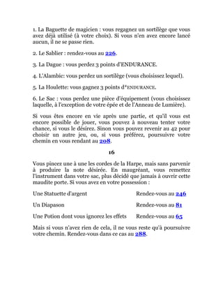 1. La Baguette de magicien : vous regagnez un sortilège que vous
avez déjà utilisé (à votre choix). Si vous n'en avez encore lancé
aucun, il ne se passe rien.
2. Le Sablier : rendez-vous au 226.
3. La Dague : vous perdez 3 points d'ENDURANCE.
4. L'Alambic: vous perdez un sortilège (vous choisissez lequel).
5. La Houlette: vous gagnez 3 points d*ENDURANCE.
6. Le Sac : vous perdez une pièce d'équipement (vous choisissez
laquelle, à l'exception de votre épée et de l'Anneau de Lumière).
Si vous êtes encore en vie après une partie, et qu'il vous est
encore possible de jouer, vous pouvez à nouveau tenter votre
chance, si vous le désirez. Sinon vous pouvez revenir au 42 pour
choisir un autre jeu, ou, si vous préférez, poursuivre votre
chemin en vous rendant au 208.
16
Vous pincez une à une les cordes de la Harpe, mais sans parvenir
à produire la note désirée. En maugréant, vous remettez
l'instrument dans votre sac, plus décidé que jamais à ouvrir cette
maudite porte. Si vous avez en votre possession :
Une Statuette d'argent Rendez-vous au 246
Un Diapason Rendez-vous au 81
Une Potion dont vous ignorez les effets Rendez-vous au 65
Mais si vous n'avez rien de cela, il ne vous reste qu'à poursuivre
votre chemin. Rendez-vous dans ce cas au 288.
 
