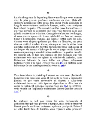 17
La planche grince de façon inquiétante tandis que vous avancez
avec la plus grande prudence au-dessus du vide. Mais elle
supporte néanmoins votre poids. Une sueur froide dégouline le
long de votre colonne vertébrale lorsque, enfin, vous atteignez
l'autre bord du puits. L'Anneau de Lumière perce les ténèbres, ce
qui vous permet de constater que vous vous trouvez dans une
galerie creusée dans le basalte. Cette galerie n'est pas très longue,
et vous pouvez apercevoir, à son extrémité, un énorme masque
blanc à l'expression tragique qui semble flotter dans les airs.
Comme vous risquez quelques pas dans sa direction, ses yeux
vides se mettent soudain à luire, alors que sa bouche s'étire dans
un rictus diabolique. Un horrible hurlement s'élève tout à coup et
un hoquet de terreur s'échappe de votre gorge serrée lorsque
vous comprenez que vous faites face au Grener. le geôlier maudit.
Ce masque est, en fait, une parodie de tête humaine qui vole
maintenant vers nous en agitant sa crinière de corindon, dans
l'intention évidente de vous tailler en pièces. Allez-vous
l'affronter épée à la main (rendez-vous au 43) ou préférez-vous
faire usage de vos sortilèges (rendez-vous au 26)?
18
Vous franchissez le portail qui s'ouvre sur une cour plantée de
bambous plus hauts que vous. Il est facile de vous y dissimuler
jusqu'à ce que votre adversaire ait disparu ! Allez-vous
maintenant traverser cette épaisse végétation en direction du
corps de bâtiment principal (rendez-vous au 36) ou préférez-
vous revenir sur l'esplanade maintenant déserte (rendez-vous au
274) ?
19
Le sortilège ne fait pas cesser les cris, hurlements et
gémissements qui vous percent le tympan, mais vous n'éprouvez
bientôt plus le sentiment de terreur qui vous paralysait. Entouré
de votre faible halo de lumière, vous reprenez votre prudente
 