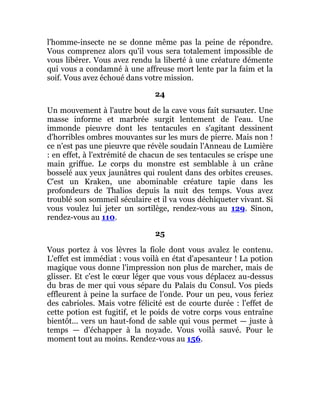 l'homme-insecte ne se donne même pas la peine de répondre.
Vous comprenez alors qu'il vous sera totalement impossible de
vous libérer. Vous avez rendu la liberté à une créature démente
qui vous a condamné à une affreuse mort lente par la faim et la
soif. Vous avez échoué dans votre mission.
24
Un mouvement à l'autre bout de la cave vous fait sursauter. Une
masse informe et marbrée surgit lentement de l'eau. Une
immonde pieuvre dont les tentacules en s'agitant dessinent
d'horribles ombres mouvantes sur les murs de pierre. Mais non !
ce n'est pas une pieuvre que révèle soudain l'Anneau de Lumière
: en effet, à l'extrémité de chacun de ses tentacules se crispe une
main griffue. Le corps du monstre est semblable à un crâne
bosselé aux yeux jaunâtres qui roulent dans des orbites creuses.
C'est un Kraken, une abominable créature tapie dans les
profondeurs de Thalios depuis la nuit des temps. Vous avez
troublé son sommeil séculaire et il va vous déchiqueter vivant. Si
vous voulez lui jeter un sortilège, rendez-vous au 129. Sinon,
rendez-vous au 110.
25
Vous portez à vos lèvres la fiole dont vous avalez le contenu.
L'effet est immédiat : vous voilà en état d'apesanteur ! La potion
magique vous donne l'impression non plus de marcher, mais de
glisser. Et c'est le cœur léger que vous vous déplacez au-dessus
du bras de mer qui vous sépare du Palais du Consul. Vos pieds
effleurent à peine la surface de l'onde. Pour un peu, vous feriez
des cabrioles. Mais votre félicité est de courte durée : l'effet de
cette potion est fugitif, et le poids de votre corps vous entraîne
bientôt... vers un haut-fond de sable qui vous permet — juste à
temps — d'échapper à la noyade. Vous voilà sauvé. Pour le
moment tout au moins. Rendez-vous au 156.
 