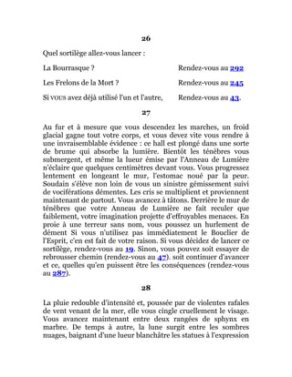 26
Quel sortilège allez-vous lancer :
La Bourrasque ? Rendez-vous au 292
Les Frelons de la Mort ? Rendez-vous au 245
Si VOUS avez déjà utilisé l'un et l'autre, Rendez-vous au 43.
27
Au fur et à mesure que vous descendez les marches, un froid
glacial gagne tout votre corps, et vous devez vite vous rendre à
une invraisemblable évidence : ce hall est plongé dans une sorte
de brume qui absorbe la lumière. Bientôt les ténèbres vous
submergent, et même la lueur émise par l'Anneau de Lumière
n'éclaire que quelques centimètres devant vous. Vous progressez
lentement en longeant le mur, l'estomac noué par la peur.
Soudain s'élève non loin de vous un sinistre gémissement suivi
de vociférations démentes. Les cris se multiplient et proviennent
maintenant de partout. Vous avancez à tâtons. Derrière le mur de
ténèbres que votre Anneau de Lumière ne fait reculer que
faiblement, votre imagination projette d'effroyables menaces. En
proie à une terreur sans nom, vous poussez un hurlement de
dément Si vous n'utilisez pas immédiatement le Bouclier de
l'Esprit, c'en est fait de votre raison. Si vous décidez de lancer ce
sortilège, rendez-vous au 19. Sinon, vous pouvez soit essayer de
rebrousser chemin (rendez-vous au 47). soit continuer d'avancer
et ce, quelles qu'en puissent être les conséquences (rendez-vous
au 287).
28
La pluie redouble d'intensité et, poussée par de violentes rafales
de vent venant de la mer, elle vous cingle cruellement le visage.
Vous avancez maintenant entre deux rangées de sphynx en
marbre. De temps à autre, la lune surgit entre les sombres
nuages, baignant d'une lueur blanchâtre les statues à l'expression
 