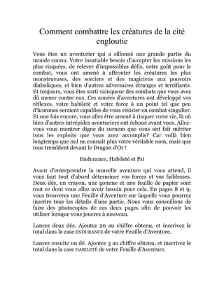 Comment combattre les créatures de la cité
engloutie
Vous êtes un aventurier qui a sillonné une grande partie du
monde connu. Votre insatiable besoin d'accepter les missions les
plus risquées, de relever d'impossibles défis, votre goût pour le
combat, vous ont amené à affronter les créatures les plus
monstrueuses, des sorciers et des magiciens aux pouvoirs
diaboliques, et bien d'autres adversaires étranges et terrifiants.
Et toujours, vous êtes sorti vainqueur des combats que vous avez
dû mener contre eux. Ces années d'aventures ont développé vos
réflexes, votre habileté et votre force à un point tel que peu
d'hommes seraient capables de vous résister en combat singulier.
Et une fois encore, vous allez être amené à risquer votre vie, là où
bien d'autres intrépides aventuriers ont échoué avant vous. Allez-
vous vous montrer digne du surnom que vous ont fait mériter
tous les exploits que vous avez accomplis? Car voilà bien
longtemps que nul ne connaît plus votre véritable nom, mais que
tous tremblent devant le Dragon d'Or !
Endurance, Habileté et Psi
Avant d'entreprendre la nouvelle aventure qui vous attend, il
vous faut tout d'abord déterminer vos forces et vos faiblesses.
Deux dés, un crayon, une gomme et une feuille de papier sont
tout ce dont vous allez avoir besoin pour cela. En pages 8 et 9,
vous trouverez une Feuille d'Aventure sur laquelle vous pourrez
inscrire tous les détails d'une partie. Nous vous conseillons de
faire des photocopies de ces deux pages afin de pouvoir les
utiliser lorsque vous jouerez à nouveau.
Lancez deux dés. Ajoutez 20 au chiffre obtenu, et inscrivez le
total dans la case ENDURANCE de votre Feuille d'Aventure.
Lancez ensuite un dé. Ajoutez 3 au chiffre obtenu, et inscrivez le
total dans la case HABILETÉ de votre Feuille d'Aventure.
 