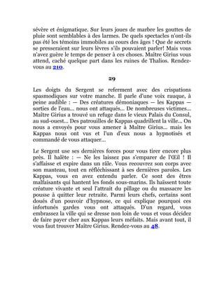 sévère et énigmatique. Sur leurs joues de marbre les gouttes de
pluie sont semblables à des larmes. De quels spectacles n'ont-ils
pas été les témoins immobiles au cours des âges ! Que de secrets
se presseraient sur leurs lèvres s'ils pouvaient parler! Mais vous
n'avez guère le temps de penser à ces choses. Maître Girius vous
attend, caché quelque part dans les ruines de Thalios. Rendez-
vous au 210.
29
Les doigts du Sergent se referment avec des crispations
spasmodiques sur votre manche. Il parle d'une voix rauque, à
peine audible : — Des créatures démoniaques — les Kappas —
sorties de l'eau... nous ont attaqués... De nombreuses victimes...
Maître Girius a trouvé un refuge dans le vieux Palais du Consul,
au sud-ouest... Des patrouilles de Kappas quadrillent la ville... On
nous a envoyés pour vous amener à Maître Girius... mais les
Kappas nous ont vus et l'un d'eux nous a hypnotisés et
commandé de vous attaquer...
Le Sergent use ses dernières forces pour vous tirer encore plus
près. Il halète : — Ne les laissez pas s'emparer de l'Œil ! Il
s'affaisse et expire dans un râle. Vous recouvrez son corps avec
son manteau, tout en réfléchissant à ses dernières paroles. Les
Kappas, vous en avez entendu parler. Ce sont des êtres
malfaisants qui hantent les fonds sous-marins. Ils haïssent toute
créature vivante et seul l'attrait du pillage ou du massacre les
pousse à quitter leur retraite. Parmi leurs chefs, certains sont
doués d'un pouvoir d'hypnose, ce qui explique pourquoi ces
infortunés gardes vous ont attaqués. D'un regard, vous
embrassez la ville qui se dresse non loin de vous et vous décidez
de faire payer cher aux Kappas leurs méfaits. Mais avant tout, il
vous faut trouver Maître Girius. Rendez-vous au 48.
 
