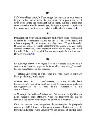 30
Sitôt le sortilège lancé, le Tigre surgit devant vous et promène sa
langue de feu sur le métal. La plaque ne tarde pas à rougir, et
votre épée tombe en résonnant sur le sol du tunnel. Tandis que
vous attendez qu'elle refroidisse, le tigre disparaît. L'épée au
fourreau, vous continuez votre chemin. Rendez-vous au 308.
31
Prudemment, vous vous approchez du Sergent dont l'expression
ennuyée se transforme soudainement en un rictus cruel, en
même temps qu'il vous assène un violent coup d'épée à l'épaule.
Il vous en coûte 3 points d'ENDURANCE. Abasourdi par cette
attaque inattendue, vous regardez couler votre sang sur le sol
humide. Puis vous tirez péniblement votre épée de son fourreau.
Rendez-vous au 53.
32
Le sortilège lancé, une légère brume se forme au-dessus du
squelette et, lentement, prend la forme d'un homme âgé, vêtu de
la robe caractéristique des sorciers.
— Partons vite, gémit-il d'une voix qui vous glace le sang. Je
flaire par ici un grand danger.
— Vous êtes mort, répondez-vous, et mon depuis bien
longtemps. Je vous ai invoqué, car peut-être avez-vous quelques
renseignements de la plus haute importance à me
communiquer...
— Ah soupire le fantôme ! Retournez d'où vous venez. Quittez ces
lieux maudits sans attendre. Vous ne trouverez ici que le
souvenir des braves vaincus par les ténèbres infernales...
Vous ne pouvez vous empêcher de contempler le pitoyable
squelette affalé à terre. Le temps que vous releviez les yeux, le
fantôme a disparu. Allez-vous suivre son conseil et quitter cette
 