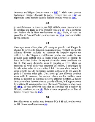 demeure maléfique (rendez-vous au 88) ? Mais vous pouvez
également essayer d'ouvrir la porte (rendez-vous au 132) ou
reprendre votre marche dans le couloir (rendez-vous au 171).
33
5: toutefois vous ne les avez pas déjà utilisés, vous pouvez lancer
le sortilège du Tigre de Feu (rendez-vous au 10) ou le sortilège
des Frelons de la Mort rendez-vous au 64). Mais, si vous ne
possédez ni "un ni l'autre, rendez-vous au 309 pour combattre
épée à la main.
34
Alors que vous n'êtes plus qu'à quelques pas du :nef Kappa, le
champ de force cède dans un claquement sec, révélant une petite
colonne d'ivoire sculptée au sommet de laquelle repose un
coffret. Le chef Kappa a visiblement perdu une partie de son
pouvoir dans l'effort qu'il a fourni pour détruire le champ de
force de Maître Girius. Le voyant chanceler, vous bondissez sur
lui et, d'un coup d'épaule, vous le projetez à terre. Mais, au
moment où vous allez vous emparer du coffret, il empoigne le
bas de votre robe et vous attire à lui. L'espace d'un instant, il
vous semble que de fulgurants éclairs jaillissent de ses yeux de
perle à l'intense éclat gris. C'est alors qu'une affreuse douleur
vous vrille le cerveau. Les mains collées sur les oreilles, vous
tentez de résister au supplice de cette attaque mentale. A moins
de trouver dans la seconde une parade efficace, le Kappa va vous
hypnotiser. Si vous possédez un Flacon de Vinaigre, rendez-vous
au 289. Si vous préférez vous fier au sortilège du Bouclier de
l'Esprit, rendez-vous au 78. Mais si vous ne possédez ni l'un ni
l'autre, rendez-vous au 263.
35
Possédez-vous au moins une Pomme d'Or ? Si oui, rendez-vous
au 68. Sinon, rendez-vous au 55.
 