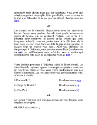 spectacle? Mais l'heure n'est pas aux questions. Vous avez une
mission urgente à accomplir. D'un pas décidé, vous traversez le
tunnel qui débouche dans un quartier désert. Rendez-vous au
240.
41
Les abords de la citadelle disparaissent sous les mauvaises
herbes. Devant vous pendent, hors de leurs gonds, les massives
portes de bronze qui en gardaient l'entrée. Une invite à y
pénétrer pour découvrir les secrets et les trésors que vous
imaginez cachés là, dans ses profondeurs. A la pâle lueur de la
lune, vous jetez un coup d'oeil au-delà du gigantesque portail, et
malgré vous un frisson vous saisit. Allez-vous affronter les
dangers qui, à l'évidence, vous guettent en ces lieux (rendez-vous
au 102) ou préférez-vous vous précipiter vers le sentier qui
descend sur la côte ouest de l'île (rendez-vous au 20) ?
42
Votre décision provoque à l'évidence la joie de l'horrible trio. Un
vieux livret de règles est apparu comme par magie dans les mains
de l'un d'eux. Quant à vous, vous restez prudemment hors des
limites du pentacle. Les trois créatures vous proposent trois jeux.
Allez-vous choisir :
L'Embrouille ? Rendez-vous au 235
Le Doigt du Destin ? Rendez-vous au 15
Le Clic-Pic ? Rendez-vous au 77
43
Le Grener n'est plus qu'à quelques mètres de vous lorsque vous
dégainez votre épée.
GRENER ENDURANCE : 9
 