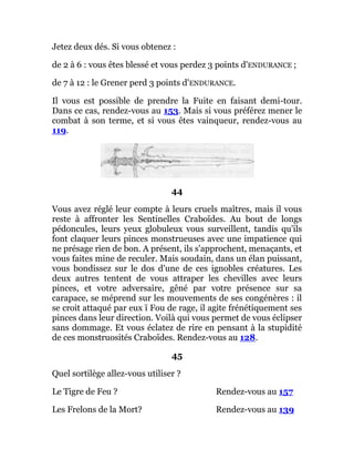 Jetez deux dés. Si vous obtenez :
de 2 à 6 : vous êtes blessé et vous perdez 3 points d'ENDURANCE ;
de 7 à 12 : le Grener perd 3 points d'ENDURANCE.
Il vous est possible de prendre la Fuite en faisant demi-tour.
Dans ce cas, rendez-vous au 153. Mais si vous préférez mener le
combat à son terme, et si vous êtes vainqueur, rendez-vous au
119.
44
Vous avez réglé leur compte à leurs cruels maîtres, mais il vous
reste à affronter les Sentinelles Craboïdes. Au bout de longs
pédoncules, leurs yeux globuleux vous surveillent, tandis qu'ils
font claquer leurs pinces monstrueuses avec une impatience qui
ne présage rien de bon. A présent, ils s'approchent, menaçants, et
vous faites mine de reculer. Mais soudain, dans un élan puissant,
vous bondissez sur le dos d'une de ces ignobles créatures. Les
deux autres tentent de vous attraper les chevilles avec leurs
pinces, et votre adversaire, gêné par votre présence sur sa
carapace, se méprend sur les mouvements de ses congénères : il
se croit attaqué par eux ï Fou de rage, il agite frénétiquement ses
pinces dans leur direction. Voilà qui vous permet de vous éclipser
sans dommage. Et vous éclatez de rire en pensant à la stupidité
de ces monstruosités Craboïdes. Rendez-vous au 128.
45
Quel sortilège allez-vous utiliser ?
Le Tigre de Feu ? Rendez-vous au 157
Les Frelons de la Mort? Rendez-vous au 139
 