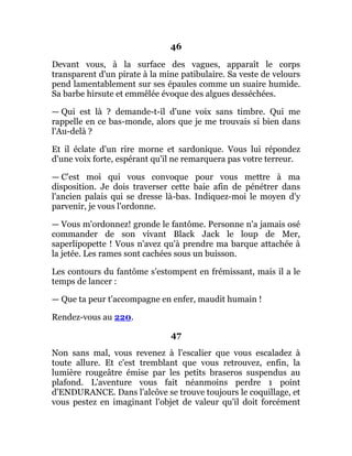46
Devant vous, à la surface des vagues, apparaît le corps
transparent d'un pirate à la mine patibulaire. Sa veste de velours
pend lamentablement sur ses épaules comme un suaire humide.
Sa barbe hirsute et emmêlée évoque des algues desséchées.
— Qui est là ? demande-t-il d'une voix sans timbre. Qui me
rappelle en ce bas-monde, alors que je me trouvais si bien dans
l'Au-delà ?
Et il éclate d'un rire morne et sardonique. Vous lui répondez
d'une voix forte, espérant qu'il ne remarquera pas votre terreur.
— C'est moi qui vous convoque pour vous mettre à ma
disposition. Je dois traverser cette baie afin de pénétrer dans
l'ancien palais qui se dresse là-bas. Indiquez-moi le moyen d'y
parvenir, je vous l'ordonne.
— Vous m'ordonnez! gronde le fantôme. Personne n'a jamais osé
commander de son vivant Black Jack le loup de Mer,
saperlipopette ! Vous n'avez qu'à prendre ma barque attachée à
la jetée. Les rames sont cachées sous un buisson.
Les contours du fantôme s'estompent en frémissant, mais il a le
temps de lancer :
— Que ta peur t'accompagne en enfer, maudit humain !
Rendez-vous au 220.
47
Non sans mal, vous revenez à l'escalier que vous escaladez à
toute allure. Et c'est tremblant que vous retrouvez, enfin, la
lumière rougeâtre émise par les petits braseros suspendus au
plafond. L'aventure vous fait néanmoins perdre 1 point
d'ENDURANCE. Dans l'alcôve se trouve toujours le coquillage, et
vous pestez en imaginant l'objet de valeur qu'il doit forcément
 