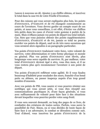 Lancez à nouveau un dé. Ajoutez 3 au chiffre obtenu, et inscrivez
le total dans la case PSI de votre Feuille d'Aventure.
Pour des raisons qui vous seront expliquées plus loin, les points
d'ENDURANCE, d*HABILETÉ et de PSI changent constamment au
cours de l'aventure. Vous devrez garder un compte exact de ces
points, et nous vous conseillons, à cet effet, d'écrire vos chiffres
très petits dans les cases et d'avoir votre gomme à portée de la
main. Mais n'effacez jamais vos points de départ (ou total initial).
Car, bien que vous puissiez obtenir des points supplémentaires
d'ENDURANCE, d'HABILETÉ et de PSI, jamais ce total ne pourra
excéder vos points de départ, sauf en de très rares occasions qui
vous seraient alors signalées à un paragraphe particulier.
Vos points d'ENDURANCE traduisent votre force, votre volonté de
survivre, votre détermination et votre forme physique et morale
en général. Plus vos points d'ENDURANCE sont élevés, plus
longtemps vous serez capable de survivre. Si, par malheur, votre
total d'ENDURANCE devient égal à zéro, vous êtes mon, et il ne
vous restera plus qu'à recommencer l'aventure à son point de
départ.
Vos points d'HABILETÉ reflètent votre agilité. Et il vous faudra
beaucoup d'habileté pour escalader des murs, franchir d'un bond
puits ou abîmes, ou passer inaperçu auprès d'un trop grand
nombre d'ennemis.
Avec vos points de PSI, vous saurez si vous pourrez résister aux
sortilèges qui vous seront jetés, si vous êtes réceptif aux
communications psychiques et, d'une façon générale, si vous
avez suffisamment de volonté pour faire face à des situations
devant lesquelles vous pourriez perdre votre sang-froid.
Il vous sera souvent demandé, au long des pages de ce livre, de
combattre des créatures de toutes sortes. Parfois, vous aurez la
possibilité de Fuir. Sinon, ou si vous décidez de toute façon de
faire face à un adversaire, le combat se déroulera comme suit.
Tout d'abord, vous inscrivez les points d'ENDURANCE de la
 
