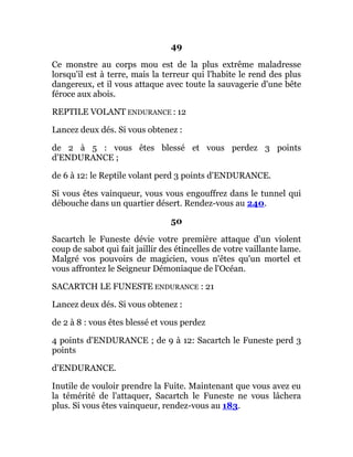 49
Ce monstre au corps mou est de la plus extrême maladresse
lorsqu'il est à terre, mais la terreur qui l'habite le rend des plus
dangereux, et il vous attaque avec toute la sauvagerie d'une bête
féroce aux abois.
REPTILE VOLANT ENDURANCE : 12
Lancez deux dés. Si vous obtenez :
de 2 à 5 : vous êtes blessé et vous perdez 3 points
d'ENDURANCE ;
de 6 à 12: le Reptile volant perd 3 points d'ENDURANCE.
Si vous êtes vainqueur, vous vous engouffrez dans le tunnel qui
débouche dans un quartier désert. Rendez-vous au 240.
50
Sacartch le Funeste dévie votre première attaque d'un violent
coup de sabot qui fait jaillir des étincelles de votre vaillante lame.
Malgré vos pouvoirs de magicien, vous n'êtes qu'un mortel et
vous affrontez le Seigneur Démoniaque de l'Océan.
SACARTCH LE FUNESTE ENDURANCE : 21
Lancez deux dés. Si vous obtenez :
de 2 à 8 : vous êtes blessé et vous perdez
4 points d'ENDURANCE ; de 9 à 12: Sacartch le Funeste perd 3
points
d'ENDURANCE.
Inutile de vouloir prendre la Fuite. Maintenant que vous avez eu
la témérité de l'attaquer, Sacartch le Funeste ne vous lâchera
plus. Si vous êtes vainqueur, rendez-vous au 183.
 