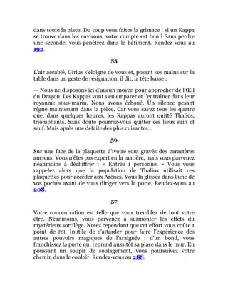 dans toute la place. Du coup vous faites la grimace : si un Kappa
se trouve dans les environs, votre compte est bon î Sans perdre
une seconde, vous pénétrez dans le bâtiment. Rendez-vous au
192.
55
L'air accablé, Girius s'éloigne de vous et, posant ses mains sur la
table dans un geste de résignation, il dit, la tête basse :
— Nous ne disposons ici d'aucun moyen pour approcher de l'Œil
du Dragon. Les Kappas vont s'en emparer et l'entraîner dans leur
royaume sous-marin. Nous avons échoué. Un silence pesant
régne maintenant dans la pièce. Car vous savez tous les quatre
que, dans quelques heures, les Kappas auront quitté Thalios,
triomphants. Sans doute pourrez-vous quitter ces lieux sain et
sauf. Mais après une défaite des plus cuisantes...
56
Sur une face de la plaquette d'ivoire sont gravés des caractères
anciens. Vous n'êtes pas expert en la matière, mais vous parvenez
néanmoins à déchiffrer : « Entrée 1 personne. » Vous vous
rappelez alors que la population de Thalios utilisait ces
plaquettes pour accéder aux Arènes. Vous la glissez dans l'une de
vos poches avant de vous diriger vers la porte. Rendez-vous au
208.
57
Votre concentration est telle que vous tremblez de tout votre
être. Néanmoins, vous parvenez à surmonter les effets du
mystérieux sortilège. Notez cependant que cet effort vous coûte 1
point de PSI. Inutile de s'attarder pour faire l'expérience des
autres pouvoirs magiques de l'araignée : d'un bond, vous
franchissez la porte qui reprend aussitôt sa place dans le mur. En
poussant un soupir de soulagement, vous poursuivez votre
chemin dans le couloir. Rendez-vous au 288.
 