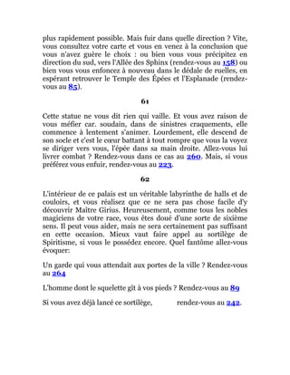 plus rapidement possible. Mais fuir dans quelle direction ? Vite,
vous consultez votre carte et vous en venez à la conclusion que
vous n'avez guère le choix : ou bien vous vous précipitez en
direction du sud, vers l'Allée des Sphinx (rendez-vous au 158) ou
bien vous vous enfoncez à nouveau dans le dédale de ruelles, en
espérant retrouver le Temple des Épées et l'Esplanade (rendez-
vous au 85).
61
Cette statue ne vous dit rien qui vaille. Et vous avez raison de
vous méfier car. soudain, dans de sinistres craquements, elle
commence à lentement s'animer. Lourdement, elle descend de
son socle et c'est le cœur battant à tout rompre que vous la voyez
se diriger vers vous, l'épée dans sa main droite. Allez-vous lui
livrer combat ? Rendez-vous dans ce cas au 260. Mais, si vous
préférez vous enfuir, rendez-vous au 223.
62
L'intérieur de ce palais est un véritable labyrinthe de halls et de
couloirs, et vous réalisez que ce ne sera pas chose facile d'y
découvrir Maître Girius. Heureusement, comme tous les nobles
magiciens de votre race, vous êtes doué d'une sorte de sixième
sens. Il peut vous aider, mais ne sera certainement pas suffisant
en cette occasion. Mieux vaut faire appel au sortilège de
Spiritisme, si vous le possédez encore. Quel fantôme allez-vous
évoquer:
Un garde qui vous attendait aux portes de la ville ? Rendez-vous
au 264
L'homme dont le squelette gît à vos pieds ? Rendez-vous au 89
Si vous avez déjà lancé ce sortilège, rendez-vous au 242.
 