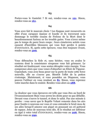 63
Portez-vous le Gantelet ? Si oui, rendez-vous au 121. Sinon,
rendez-vous au 161.
64
Vous avez fait le mauvais choix ! Les Kappas sont recouverts en
effet d'une carapace épaisse et lourde et ils traversent sans
dommage le terrible essaim de Frelons de la Mort dont le
bourdonnement furieux ne les trouble guère. Vous n'avez même
pas le temps de parer leurs coups : leurs cimeterres acérés vous
causent d'horribles blessures qui vous font perdre 6 points
d'ENDURANCE. Si, après cette épreuve, vous êtes toujours vivant,
rendez-vous au 309.
65
Vous débouchez la fiole et, sans hésiter, vous en avalez le
contenu dont la consistance sirupeuse vous fait grimacer. Le
résultat est foudroyant: vous sentez décupler votre énergie. Vous
comprenez alors que vous venez d'absorber un Elixir de Vigueur.
Cependant, vous avez beau peser sur la porte de toute cette force
nouvelle, elle ne s'ouvre pas. Bientôt l'effet de la potion
s'estompe. Maintenant, si vous possédez un Diapason, vous
pouvez l'utiliser en vous rendant au 81. Sinon, vous reprenez
votre marche dans le couloir. Rendez-vous alors au 288.
66
La douleur que vous éprouvez est telle que vous êtes au bord de
l'évanouissement Mais vous serrez les dents pour ne pas défaillir.
Devant vous s'ouvre le tunnel, et donc le salut. Pas une minute à
perdre : vous savez que le Reptile Volant remonte dans les airs
pour fondre à nouveau sur vous et vous entendez le bruit mou de
ses ailes lorsqu'il amorce son piqué en poussant un cri guttural
de rapace. Jetez de nouveau trois dés. Si le résultat est inférieur
ou égal à votre total d'ENDURANCE, rendez-vous au 206. Sinon,
rendez-vous au 290.
 