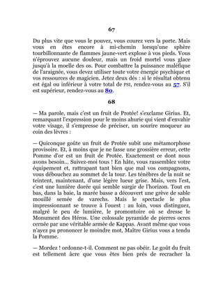 67
Du plus vite que vous le pouvez, vous courez vers la porte. Mais
vous en êtes encore à mi-chemin lorsqu'une sphère
tourbillonnante de flammes jaune-vert explose à vos pieds. Vous
n'éprouvez aucune douleur, mais un froid mortel vous glace
jusqu'à la moelle des os. Pour combattre la puissance maléfique
de l'araignée, vous devez utiliser toute votre énergie psychique et
vos ressources de magicien. Jetez deux dés : si le résultat obtenu
est égal ou inférieur à votre total de PSI, rendez-vous au 57. S'il
est supérieur, rendez-vous au 80.
68
— Ma parole, mais c'est un fruit de Protée! s'exclame Girius. Et,
remarquant l'expression pour le moins ahurie qui vient d'envahir
votre visage, il s'empresse de préciser, un sourire moqueur au
coin des lèvres :
— Quiconque goûte un fruit de Protée subit une métamorphose
provisoire. Et, à moins que je ne fasse une grossière erreur, cette
Pomme d'or est un fruit de Protée. Exactement ce dont nous
avons besoin... Suivez-moi tous ! En hâte, vous rassemblez votre
équipement et, rattrapant tant bien que mal vos compagnons,
vous débouchez au sommet de la tour. Les ténèbres de la nuit se
teintent, maintenant, d'une légère lueur grise. Mais, vers l'est,
c'est une lumière dorée qui semble surgir de l'horizon. Tout en
bas, dans la baie, la marée basse a découvert une grève de sable
mouillé semée de varechs. Mais le spectacle le plus
impressionnant se trouve à l'ouest : au loin, vous distinguez,
malgré le peu de lumière, le promontoire où se dresse le
Monument des Héros. Une colossale pyramide de pierres ocres
cernée par une véritable armée de Kappas. Avant même que vous
n'ayez pu prononcer le moindre mot, Maître Girius vous a tendu
la Pomme.
— Mordez ! ordonne-t-il. Comment ne pas obéir. Le goût du fruit
est tellement âcre que vous êtes bien près de recracher la
 