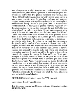 bouchée que vous mâchez à contrecœur. Mais trop tard ! L'effet
en est immédiat, si immédiat, que vous le ressentez jusqu'au plus
profond de votre être. Des plumes viennent de pousser, à une
vitesse défiant toute imagination, sur votre corps. Vous ouvrez la
bouche pour protester mais de votre bec crochu ne sort qu'un cri
rauque, alors que vos serres griffent vainement les pierres plates
de la terrasse pour y trouver le plus petit appui. Si Maître Girius
semble satisfait, les deux gardes quant à eux vous regardent avec
des yeux ronds, pour ne pas dire stupides. Le fruit de Protée vous
a transformé en aigle, et que faire d'autre sinon prendre votre
envol ? Et vers où voler, sinon vers le Monument des Héros ?
L'aube s'est maintenant levée. Tout en bas, alors que vous planez
dans le ciel, vous distinguez les Kappas qui vous suivent des
yeux. Trois d'entre eux se tiennent au sommet de la pyramide —
une étroite plate-forme. Ils entourent un quatrième personnage
de grande taille, revêtu d'une carapace bleutée aux reflets
crayeux, différente de leur propre carapace rouge sombre. Aucun
doute n'est permis : c'est le chef suprême des Kappas. Il ne vous
regarde pas, concentré dans la tâche qui retient son attention.
Les mains tendues, il essaie, en effet, de toute la force de sa
volonté, de rompre le champ de force créé par Girius pour
protéger le coffret contenant l'Œil du Dragon. Et votre acuité
d'oiseau de proie vous avertit dans la seconde qu'il est à deux
doigts d'y parvenir. Aussi, vous arrachant au plaisir de votre vol,
vous fondez vers le sommet de la pyramide où vous vous posez,
au plus grand désarroi des Kappas qui font quelques pas en
arrière, au risque d'être précipités dans le vide. Mais, aussitôt
que vous avez repris forme humaine, ils s'élancent vers vous dans
l'intention manifeste de protéger leur chef. Ils vous attaquent
tous les trois, l'un après l'autre.
GUERRIERS ENDURANCE: 15 (pour KAPPAS chacun)
Lancez deux des. Si vous obtenez :
de 2 à 6 : vous recevez une blessure qui vous fait perdre 3 points
d'ENDURANCE ;
 