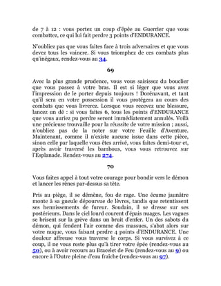 de 7 à 12 : vous portez un coup d'épée au Guerrier que vous
combattez, ce qui lui fait perdre 3 points d'ENDURANCE.
N'oubliez pas que vous faites face à trois adversaires et que vous
devez tous les vaincre. Si vous triomphez de ces combats plus
qu'inégaux, rendez-vous au 34.
69
Avec la plus grande prudence, vous vous saisissez du bouclier
que vous passez à votre bras. Il est si léger que vous avez
l'impression de le porter depuis toujours ! Dorénavant, et tant
qu'il sera en votre possession il vous protégera au cours des
combats que vous livrerez. Lorsque vous recevez une blessure,
lancez un dé : si vous faites 6, tous les points d'ENDURANCE
que vous auriez pu perdre seront immédiatement annulés. Voilà
une précieuse trouvaille pour la réussite de votre mission ; aussi,
n'oubliez pas de la noter sur votre Feuille d'Aventure.
Maintenant, comme il n'existe aucune issue dans cette pièce,
sinon celle par laquelle vous êtes arrivé, vous faites demi-tour et,
après avoir traversé les bambous, vous vous retrouvez sur
l'Esplanade. Rendez-vous au 274.
70
Vous faites appel à tout votre courage pour bondir vers le démon
et lancer les rênes par-dessus sa tète.
Pris au piège, il se démène, fou de rage. Une écume jaunâtre
monte à sa gueule dépourvue de lèvres, tandis que retentissent
ses hennissements de fureur. Soudain, il se dresse sur ses
postérieurs. Dans le ciel lourd courent d'épais nuages. Les vagues
se brisent sur la grève dans un bruit d'enfer. Un des sabots du
démon, qui fendent l'air comme des massues, s'abat alors sur
votre nuque, vous faisant perdre 4 points d'ENDURANCE. Une
douleur affreuse vous traverse le corps. Si vous survivez à ce
coup, il ne vous reste plus qu'à tirer votre épée (rendez-vous au
50), ou à avoir recours au Bracelet de Feu (rendez-vous au 9) ou
encore à l'Outre pleine d'eau fraîche (rendez-vous au 97).
 