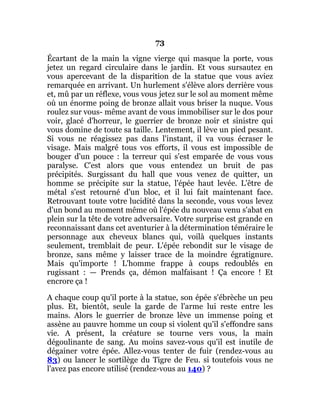73
Écartant de la main la vigne vierge qui masque la porte, vous
jetez un regard circulaire dans le jardin. Et vous sursautez en
vous apercevant de la disparition de la statue que vous aviez
remarquée en arrivant. Un hurlement s'élève alors derrière vous
et, mû par un réflexe, vous vous jetez sur le sol au moment même
où un énorme poing de bronze allait vous briser la nuque. Vous
roulez sur vous- même avant de vous immobiliser sur le dos pour
voir, glacé d'horreur, le guerrier de bronze noir et sinistre qui
vous domine de toute sa taille. Lentement, il lève un pied pesant.
Si vous ne réagissez pas dans l'instant, il va vous écraser le
visage. Mais malgré tous vos efforts, il vous est impossible de
bouger d'un pouce : la terreur qui s'est emparée de vous vous
paralyse. C'est alors que vous entendez un bruit de pas
précipités. Surgissant du hall que vous venez de quitter, un
homme se précipite sur la statue, l'épée haut levée. L'être de
métal s'est retourné d'un bloc, et il lui fait maintenant face.
Retrouvant toute votre lucidité dans la seconde, vous vous levez
d'un bond au moment même où l'épée du nouveau venu s'abat en
plein sur la tête de votre adversaire. Votre surprise est grande en
reconnaissant dans cet aventurier à la détermination téméraire le
personnage aux cheveux blancs qui, voilà quelques instants
seulement, tremblait de peur. L'épée rebondit sur le visage de
bronze, sans même y laisser trace de la moindre égratignure.
Mais qu'importe ! L'homme frappe à coups redoublés en
rugissant : — Prends ça, démon malfaisant ! Ça encore ! Et
encrore ça !
A chaque coup qu'il porte à la statue, son épée s'ébrèche un peu
plus. Et, bientôt, seule la garde de l'arme lui reste entre les
mains. Alors le guerrier de bronze lève un immense poing et
assène au pauvre homme un coup si violent qu'il s'effondre sans
vie. A présent, la créature se tourne vers vous, la main
dégoulinante de sang. Au moins savez-vous qu'il est inutile de
dégainer votre épée. Allez-vous tenter de fuir (rendez-vous au
83) ou lancer le sortilège du Tigre de Feu. si toutefois vous ne
l'avez pas encore utilisé (rendez-vous au 140) ?
 