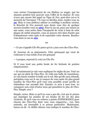 vous suiviez l'enseignement de vos Maîtres en magie, que les
aimants perdent leur pouvoir sous l'effet de la chaleur. Si vous
n'avez pas encore fait appel au Tigre de Feu. peut-être est-ce le
moment de l'invoquer ? Si vous en décidez ainsi, rendez-vous au
30. Mais si vous préferez utiliser ce sortilège à meilleur escient,
le Bracelet de Feu pourrait sans doute vous être de quelque
secours (rendez-vous au 269). Pour le cas où, pour une raison ou
une autre, vous seriez dans l'incapacité de venir à bout de cette
plaque de métal aimantée, vous ne pouvez rien faire d'autre que
d'abandonner votre épée et de reprendre votre chemin. Rendez-
vous dans ce cas au 160.
77
— Ce jeu s'appelle Clic-Pic parce qu'on y joue avec des Clics-Pics.
Et. heureux de sa plaisanterie, l'être grimaçant qui vient de
s'adresser à vous éclate d'un rire grinçant
— A propos, reprend-il, voici un Clic-Pic.
Et il vous tend une petite boule de fer hérissée de pointes
empoisonnées.
— Et maintenant je vais vous expliquer les règles du jeu. Voici un
sac qui est plein de Clics-Pics. Et voilà une balle de caoutchouc.
Je vais laisser tomber la balle sur le sol. Dés qu'elle aura rebondi,
précipitez-vous sur le sac et essayez de vous saisir du plus grand
nombre de Clics-Pics qu'il vous sera possible avant qu'elle ne
rebondisse une seconde fois. Ensuite, ce sera à mon tour. Le
vainqueur sera celui d'entre nous qui possédera le plus de Clics-
Pics. Simple, non ?
Simple, certes. Mais ce qu'il ne vous a pas dit, c'est que le poison
qui imprègne les pointes de ces boules de fer est des plus
virulents. Et qu'il vous en coûtera 2 points d'ENDURANCE pour
chacun des Clics-Pics dont vous vous emparerez... Lui, bien
entendu, est insensible à ce poison particulier. Maintenant,
lancez un dé : le chiffre obtenu vous indique le nombre de Clics-
 
