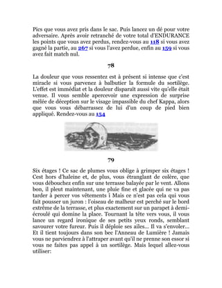 Pics que vous avez pris dans le sac. Puis lancez un dé pour votre
adversaire. Après avoir retranché de votre total d'ENDURANCE
les points que vous avez perdus, rendez-vous au 118 si vous avez
gagné la partie, au 267 si vous l'avez perdue, enfin au 159 si vous
avez fait match nul.
78
La douleur que vous ressentez est à présent si intense que c'est
miracle si vous parvenez à balbutier la formule du sortilège.
L'effet est immédiat et la douleur disparaît aussi vite qu'elle était
venue. Il vous semble apercevoir une expression de surprise
mêlée de déception sur le visage impassible du chef Kappa, alors
que vous vous débarrassez de lui d'un coup de pied bien
appliqué. Rendez-vous au 154
79
Six étages ! Ce sac de plumes vous oblige à grimper six étages !
Cest hors d'haleine et, de plus, vous étranglant de colère, que
vous débouchez enfin sur une terrasse balayée par le vent. Allons
bon, il pleut maintenant, une pluie fine et glacée qui ne va pas
tarder à percer vos vêtements î Mais ce n'est pas cela qui vous
fait pousser un juron : l'oiseau de malheur est perché sur le bord
extrême de la terrasse, et plus exactement sur un parapet à demi-
écroulé qui domine la place. Tournant la tête vers vous, il vous
lance un regard ironique de ses petits yeux ronds, semblant
savourer votre fureur. Puis il déploie ses ailes... Il va s'envoler...
Et il tient toujours dans son bec l'Anneau de Lumière ! Jamais
vous ne parviendrez à l'attraper avant qu'il ne prenne son essor si
vous ne faites pas appel à un sortilège. Mais lequel allez-vous
utiliser:
 