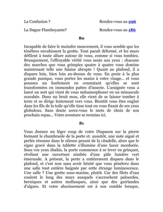 La Confusion ? Rendez-vous au 296
La Dague Flamboyante? Rendez-vous au 186
80
Incapable de faire le moindre mouvement, il vous semble que les
ténèbres envahissent la grotte. Tout paraît déformé, et les murs
défilent à toute allure autour de vous, comme si vous tombiez.
Brusquement, l'effroyable vérité vous saute aux yeux : chacune
des marches que vous grimpiez quatre à quatre vous domine
maintenant telle une falaise abrupte ! Quant au plafond, il a
disparu loin, bien loin au-dessus de vous. En proie à la plus
grande panique, vous portez les mains à votre visage... et vous
poussez un hurlement en constatant qu'elles se sont
transformées en immondes pattes d'insecte. L'araignée vous a
lancé un sort qui vient de vous métamorphoser en un minuscule
scarabée. Dans un bruit mou, elle vient de se laisser tomber à
terre et se dirige lentement vers vous. Bientôt vous êtes englué
dans les fils de la toile qu'elle tisse tout en vous fixant de ses yeux
globuleux. Sans doute serez-vous le mets de choix de son
prochain repas... Votre aventure se termine ici.
81
Vous donnez un léger coup de votre Diapason sur la pierre
formant le chambranle de la porte et. aussitôt, une note aiguë et
perlée résonne dans le silence pesant de la citadelle, alors que le
signe gravé dans la tablette s'illumine d'une lueur mordorée.
Sous vos yeux ébahis, la porte commence à se lever en grinçant,
révélant une ouverture nimbée d'une pâle lumière vert
émeraude. A présent, la porte a entièrement disparu dans le
plafond, et c'est non sans avoir hésité que vous pénétrez dans
une salle tout entière baignée par cette étrange luminescence.
Une salle ? Une grotte sous-marine, plutôt. Car des filets d'eau
coulent le long des murs auxquels s'accrochent palourdes,
berniques et autres mollusques, ainsi que des guirlandes
d'algues. Et votre ahurissement est à son comble lorsque,
 