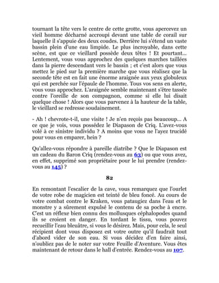 tournant la tête vers le centre de cette grotte, vous apercevez un
vieil homme décharné accroupi devant une table de corail sur
laquelle il s'appuie des deux coudes. Derrière lui s'étend un vaste
bassin plein d'une eau limpide. Le plus incroyable, dans cette
scène, est que ce vieillard possède deux têtes ! Et pourtant...
Lentement, vous vous approchez des quelques marches taillées
dans la pierre descendant vers le bassin ; et c'est alors que vous
mettez le pied sur la première marche que vous réalisez que la
seconde tête est en fait une énorme araignée aux yeux globuleux
qui est perchée sur l'épaule de l'homme. Tous vos sens en alerte,
vous vous approchez. L'araignée semble maintenant s'être tassée
contre l'oreille de son compagnon, comme si elle lui disait
quelque chose ! Alors que vous parvenez à la hauteur de la table,
le vieillard se redresse soudainement.
- Ah ! chevrote-t-il, une visite ! Je n'en reçois pas beaucoup... A
ce que je vois, vous possédez le Diapason de Criq. L'avez-vous
volé à ce sinistre individu ? A moins que vous ne l'ayez trucidé
pour vous en emparer, hein ?
Qu'allez-vous répondre à pareille diatribe ? Que le Diapason est
un cadeau du Baron Criq (rendez-vous au 63) ou que vous avez,
en effet, supprimé son propriétaire pour le lui prendre (rendez-
vous au 145) ?
82
En remontant l'escalier de la cave, vous remarquez que l'ourlet
de votre robe de magicien est teinté de bleu foncé. Au cours de
votre combat contre le Kraken, vous pataugiez dans l'eau et le
monstre y a sûrement expulsé le contenu de sa poche à encre.
C'est un réflexe bien connu des mollusques céphalopodes quand
ils se croient en danger. En tordant le tissu, vous pouvez
recueillir l'eau bleuâtre, si vous le désirez. Mais, pour cela, le seul
récipient dont vous disposez est votre outre qu'il faudrait tout
d'abord vider de son eau. Si vous décidez d'en faire ainsi,
n'oubliez pas de le noter sur votre Feuille d'Aventure. Vous êtes
maintenant de retour dans le hall d'entrée. Rendez-vous au 107.
 