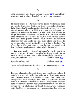 83
Allez-vous courir vers la rue (rendez-vous au 223) ou préférez-
vous vous mettre à l'abri dans la demeure (rendez-vous au 4) ?
84
Silencieusement, la porte pivote sur ses gonds, révélant une pièce
de grandes dimensions éclairée par trois énormes bougies d'une
taille égale à la vôtre. A l'opposé de l'endroit où vous vous tenez,
s'ouvre une nouvelle porte. Mais le spectacle le plus étonnant se
déroule au centre de la pièce. En effet, trois personnages au
visage émacié sont accroupis à l'intérieur d'un pentacle tracé à la
craie sur le sol. Ils sont vêtus de longues robes brunes, et tous
trois sont d'une pâleur extrême. Pour l'instant, ils semblent
absorbés par une sorte de jeu, comportant une balle de
caoutchouc ainsi que de petits objets métalliques. Soudain, l'un
d'eux lève la tête vers vous et, vous lançant un regard dont
l'expression de méchanceté vous fait frémir, il vous dit :
— Bienvenu, magicien ! Que diriez-vous d'une petite partie en
notre compagnie ? Il vous contemple d'un air goguenard, tout en
faisant sauter des dés dans sa main squelettique. Allez-vous :
Accepter son invitation ? Rendez-vous au 193
Éteindre les bougies ? Rendez-vous au 297
Traverser la pièce en direction de la porte ? Rendez-vous au 163
85
En proie à la panique la plus intense, vous vous lancez au hasard
dans le labyrinthe de ruelles, poursuivi par le cliquetis des pinces
des Craboïdes avides de se régaler de votre chair. Dans votre
aveuglement, vous n'avez pas remarqué que vous étiez revenu
dans la rue témoin de la mort du pirate. Vous prenant les pieds
dans son corps maintenant raide, vous trébuchez, et c'est miracle
si vous ne vous affalez pas sur le sol. Haletant, vous retrouvez
votre équilibre et vous poursuivez votre course éperdue. Mais, au
 