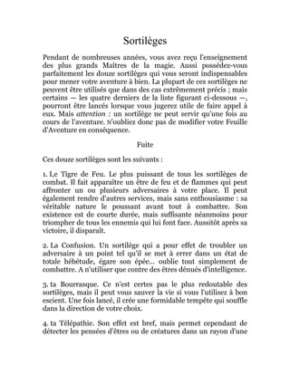 Sortilèges
Pendant de nombreuses années, vous avez reçu l'enseignement
des plus grands Maîtres de la magie. Aussi possédez-vous
parfaitement les douze sortilèges qui vous seront indispensables
pour mener votre aventure à bien. La plupart de ces sortilèges ne
peuvent être utilisés que dans des cas extrêmement précis ; mais
certains — les quatre derniers de la liste figurant ci-dessous —,
pourront être lancés lorsque vous jugerez utile de faire appel à
eux. Mais attention : un sortilège ne peut servir qu'une fois au
cours de l'aventure. N'oubliez donc pas de modifier votre Feuille
d'Aventure en conséquence.
Fuite
Ces douze sortilèges sont les suivants :
1. I,e Tigre de Feu. Le plus puissant de tous les sortilèges de
combat. Il fait apparaître un être de feu et de flammes qui peut
affronter un ou plusieurs adversaires à votre place. Il peut
également rendre d'autres services, mais sans enthousiasme : sa
véritable nature le poussant avant tout à combattre. Son
existence est de courte durée, mais suffisante néanmoins pour
triompher de tous les ennemis qui lui font face. Aussitôt après sa
victoire, il disparaît.
2. La Confusion. Un sortilège qui a pour effet de troubler un
adversaire à un point tel qu'il se met à errer dans un état de
totale hébétude, égare son épée... oublie tout simplement de
combattre. A n'utiliser que contre des êtres dénués d'intelligence.
3. ta Bourrasque. Ce n'est certes pas le plus redoutable des
sortilèges, mais il peut vous sauver la vie si vous l'utilisez à bon
escient. Une fois lancé, il crée une formidable tempête qui souffle
dans la direction de votre choix.
4. ta Télépathie. Son effet est bref, mais permet cependant de
détecter les pensées d'êtres ou de créatures dans un rayon d'une
 