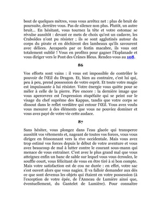 bout de quelques mètres, vous vous arrêtez net : plus de bruit de
poursuite, derrière vous. Pas de silence non plus. Plutôt, un autre
bruit... En hésitant, vous tournez la tête et votre estomac se
révulse aussitôt : devant ce mets de choix qu'est un cadavre, les
Craboïdes n'ont pu résister ; ils se sont agglutinés autour du
corps du pirate et en déchirent des lambeaux qu'ils savourent
avec délices. Accaparés par ce festin macabre, ils vous ont
totalement oublié ! Vous en profitez pour gagner l'Esplanade et
vous diriger vers le Pont des Crânes Bleus. Rendez-vous au 108.
86
Vos efforts sont vains : il vous est impossible de contrôler le
pouvoir de l'Œil du Dragon. Et, bien au contraire, c'est lui qui,
peu à peu, prend possession de votre esprit. Et toute votre magie
est impuissante à lui résister. Votre énergie vous quitte pour se
mêler à celle de la pierre. Pire encore : la dernière image que
vous apercevrez est l'expression stupéfaite qui se peint sur le
visage du chef suprême des Kappas, tandis que votre corps se
dissout dans le reflet verdâtre qui entour l'Œil. Vous avez voulu
vous mesurer à des éléments que vous ne pouviez dominer et
vous avez payé de votre vie cette audace.
87
Sans hésiter, vous plongez dans l'eau glacée qui transperce
aussitôt vos vêtements et, nageant de toutes vos forces, vous vous
dirigez en frissonnant vers la rive occidentale. Mais vous avez
trop estimé vos forces depuis le début de votre aventure et vous
avez beaucoup de mal à lutter contre le courant sous-mann qui
menace de vous entraîner. C'est avec le plus grand mal que vous
atteignez enfin un banc de sable sur lequel vous vous écroulez, le
souffle court, vous félicitant de vous en être tiré à si bon compte.
Mais votre satisfaction est de cou ne durée : en effet, votre sac
s'est ouvert alors que vous nagiez. Il va falloir demander aux dés
ce que sont devenus les objets qui étaient en votre possession (à
l'exception de votre épée, de l'Anneau de Lumière ainsi que,
éventuellement, du Gantelet de Lumière). Pour connaître
 