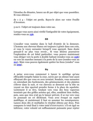 l'étendue du désastre, lancez un dé par objet que vous possédiez.
Si vous obtenez :
de 1 à 4 : l'objet est perdu. Rayez-le alors sur votre Feuille
d'Aventure.
5 ou 6 : l'objet est toujours dans votre sac.
Lorsque vous aurez ainsi vérifié l'intégralité de votre équipement,
rendez-vous au 156.
88
L'escalier vous ramène dans le hall d'entrée de la demeure.
L'homme aux cheveux blancs est toujours à gémir dans son coin,
et vous le voyez sursauter lorsqu'il vous aperçoit. Sans doute
pensait-il ne plus vous revoir... Si vous désirez poursuivre
l'exploration de cet hôtel particulier, vous pouvez maintenant
vous diriger vers la porte à double battant (rendez-vous au 256)
ou vers les marches menant à la porte de la cave (rendez-vous au
211). Mais vous pouvez également quitter les lieux (rendez* vous
au 299).
89
A peine avez-vous commencé à lancer le sortilège qu'une
effroyable tempête balaie la cour, suivie par un silence tout aussi
effrayant dès que vous en avez terminé. Soudain, vous sursautez
en entendant des hurlements, des gémissements et des plaintes
s'élever dans la nuit, et vos cheveux se dressent sur la tête en
voyant un être spectral prendre forme à la place du squelette.
Lentement il se lève, tendant vers vous des bras vaporeux
terminés par des griffes acérées qui, elles, semblent bien réelles,
puis, sans que rien n'ait pu le laisser prévoir, il se rue vers vous
en poussant un cri déchirant. Vous avez évoqué un esprit
maléfique, et maintenant il faut en assumer les conséquences.
Lancez deux dés et multipliez le résultat obtenu par deux. Puis
comparez le total final à votre total d'ENDURANCE: s'il est égal ou
inférieur, votre volonté est suffisamment puissante pour rejeter
 