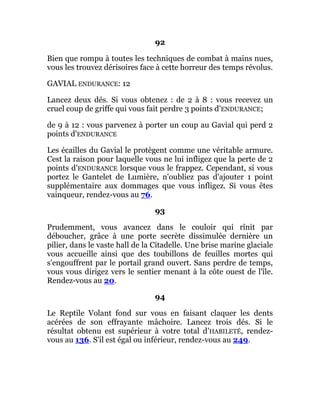 92
Bien que rompu à toutes les techniques de combat à mains nues,
vous les trouvez dérisoires face à cette horreur des temps révolus.
GAVIAL ENDURANCE: 12
Lancez deux dés. Si vous obtenez : de 2 à 8 : vous recevez un
cruel coup de griffe qui vous fait perdre 3 points d'ENDURANCE;
de 9 à 12 : vous parvenez à porter un coup au Gavial qui perd 2
points d'ENDURANCE
Les écailles du Gavial le protègent comme une véritable armure.
Cest la raison pour laquelle vous ne lui infligez que la perte de 2
points d'ENDURANCE lorsque vous le frappez. Cependant, si vous
portez le Gantelet de Lumière, n'oubliez pas d'ajouter 1 point
supplémentaire aux dommages que vous infligez. Si vous êtes
vainqueur, rendez-vous au 76.
93
Prudemment, vous avancez dans le couloir qui rînit par
déboucher, grâce à une porte secrète dissimulée dernière un
pilier, dans le vaste hall de la Citadelle. Une brise marine glaciale
vous accueille ainsi que des toubillons de feuilles mortes qui
s'engouffrent par le portail grand ouvert. Sans perdre de temps,
vous vous dirigez vers le sentier menant à la côte ouest de l'île.
Rendez-vous au 20.
94
Le Reptile Volant fond sur vous en faisant claquer les dents
acérées de son effrayante mâchoire. Lancez trois dés. Si le
résultat obtenu est supérieur à votre total d'HABILETÉ, rendez-
vous au 136. S'il est égal ou inférieur, rendez-vous au 249.
 