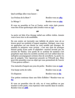95
Quel sortilège allez-vous lancer :
Les Frelons de la Mort ? Rendez-vous au 185
Le Mirage ? Rendez-vous au 169
Si vous ne possédez ni l'un ni l'autre, seule votre épée pourra
vous être d'une quelconque aide (rendez-vous au 74).
96
La porte est faite d'un étrange métal aux reflets violets. Jamais
vous n'avez rien vu de semblable.
En son centre est incrustée une tablette de pierre rose où se
trouve gravé un symbole à l'aspect anguleux. Intrigué, vous vous
en approchez car son dessin ne vous semble pas étranger. Et
soudain la mémoire vous revient : c'est une note de musique
faisant partie d'une sorte d'«alphabet» musical inventé par les
savants de Thalios. Une partie de ce système de notation s'est
perpétuée mais dans les sociétés secrètes où il est utilisé dans les
mélopées accompagnant certains rites de sorcellerie. La porte n'a
pas de poignée. Une vigoureuse poussée ne l'ébranlé pas. Mais
peut-être possédez-vous un objet qui vous permettrait de l'ouvrir
? Vous pouvez utiliser :
Une statuette d'argent aux yeux de perles Rendez-vous au 246
Une harpe sertie de rubis Rendez-vous au 16
Un diapason Rendez-vous au 81
Une potion contenue dans une fiole d'albâtre ? Rendez-vous au
65
Si vous ne possédez rien de cela, ou si vous préférez ne pas
toucher à cette porte, vous reprenez votre marche dans le couloir.
Rendez-vous au 288.
 