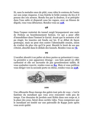 Et, sans la moindre once de pitié, vous videz le contenu de l'outre
sur son corps visqueux. L'eau fraîche le brûle comme du feu et il
pousse des cris atroces. Rendu fou par la douleur, il se précipite
dans l'eau salée et disparaît sous les vagues, avec un frisson de
dégoût, vous vous détournez. Rendez-vous au 128.
98
Dans l'espace restreint du tunnel surgit brusquement une nuée
de Frelons au bourdonnement furieux. Ce qui a pour effet
d'immobiliser dans l'instant le Gavial. Avant que le monstre n'ait
pu réagir, les insectes ont fondu sur lui. Il se débat de façon
grotesque, mais ne peut rien contre l'abominable essaim, sinon
de s'enfuir du plus vite qu'il le peut. Bientôt le bruit de ses pas
s'éteint, absorbé dans le dédale des tunnels. Rendez-vous au 76.
99
L'escalier aboutit à un palier où deux portes se présentent à vous.
La première a une apparence étrange : son bois paraît en effet
carbonisé et elle est incrustée de jais grossièrement taillés. Si
vous souhaitez rouvrir, rendez-vous au 84. Mais si vous préférez
vous diriger vers la seconde porte en chêne, rendez-vous au 238.
100
Une silhouette floue émerge des galets tout près de vous : c'est le
fantôme du mendiant que vous avez rencontré voilà peu de
temps. Une douzaine de javelots sont fichés dans son corps et, à
la place des yeux, béent deux cavités vides. Vous comprenez que
le mendiant est tombé sur une patrouille de Kapps juste après
vous avoir quitté.
 