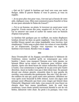 — Qui est là ? gémit le fantôme qui tend vers vous une main
flasque. Aidez le pauvre Rastac si vous le pouvez, je vous en
supplie.
— Je ne peux plus rien pour vous, c'est moi qui ai besoin de votre
aide, répliquez-vous. Dites-moi comment je peux franchir ce bras
de mer pour atteindre le Palais du Consul ?
— J'ai vu un homme, un pirate, le traverser en canot pour venir
jusqu'ici. J'avais encore des yeux, soupire-t-il. Je l'ai vu, oui, je
l'ai vu amarrer son canot et cacher les rames sous un buisson
d'épines tout proche.
Le fantôme fait quelques pas en vacillant, ses mains diaphanes
tendues devant lui dans un geste suppliant. Vous êtes pris d'un
terrible frisson quand son corps impalpable vous traverse, tout
simplement ! Votre sang se glace dans vos veines et vous étouffez
un cri d'épouvante. Lorsque vous reprenez vos esprits, le
fantôme s'est évanoui. Rendez-vous au 220.
101
Dans l'éventualité où les Kappas surveilleraient le bâtiment de
l'extérieur, mieux vaudrait qu'ils ne remarquent pas votre
lumière ! Aussi, vous masquez l'Anneau avec votre paume, ne
laissant filtrer qu'un mince rai lumineux pour éclairer votre
chemin. Après une demi-heure de vaines recherches d'une pièce
à l'autre, vous commencez à regretter de ne pas avoir pris l'autre
direction. Aussi ne tardez-vous pas à faire demi-tour. En passant
devant une cloison ajourée, encastrée dans le mur gauche du
corridor, vous entendez des grattements. Des rats ! Oui, des rats !
des milliers de rats qui, ayant senti votre présence, déferlent sur
vous après avoir bousculé la frêle cloison. Leurs cris aigus sont
presque aussi effrayants que leurs yeux rouges qui luisent dans
l'obscurité. Dégainant votre épée, vous essayez de vous frayer un
chemin dans leur masse grouillante, mais ils sont trop
nombreux. Leurs dents acérées traversent bientôt le cuir de vos
bottes, labourent votre chair. En proie à la panique, vous vous
 