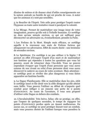 dizaine de mètres et de donner ainsi d'utiles renseignements sur
la nature amicale ou hostile de qui est proche de vous. A noter
que les animaux n'y sont pas sensibles.
5. ta Bouclier de l'Esprit. Très utile pour protéger l'esprit contre
l'hypnose ou toute autre tentative visant à paralyser la volonté.
6. Le Mirage. Permet de matérialiser une image issue de votre
imagination, pourvu qu'elle soit à l'échelle humaine. Ce sortilège
ne dure qu'une minute environ, ce qui est suffisant pour
déconcerter un adversaire ou, éventuellement, prendre la Fuite.
7. Les Frelons de la Mort. Simple mais efficace, ce sortilège
appelle à la rescousse une nuée de Frelons furieux qui
attaqueront vos adversaires. Effet de courte durée : une trentaine
de secondes environ.
8. Le Spiritisme. Un sortilège à ne pas utiliser à la légère ! Il
permet en effet d'évoquer l'esprit d'un mort et de matérialiser
son fantôme qui répondra à toutes les questions que vous lui
poserez, avant de retourner dans l'Au-delà. Vous ne pouvez
cependant évoquer que l'esprit d'une personne que vous aurez
connue de son vivant ou celui d'une personne dont vous aurez
découvert le cadavre au cours de votre aventure. Mais attention :
ce sortilège peut se révéler des plus dangereux si vous faites
apparaître un fantôme hostile.
9. La Dague Flamboyante. Elle se matérialise dans les airs, sitôt
le sortilège lancé et file droit vers la cible désignée qu'elle atteint
sans faillir. Vous pouvez l'utiliser au début de n'importe quel
combat pour infliger à un ennemi une perte de 2 points
d'ENDURANCE. Au cours de l'aventure, il vous sera proposé
d'utiliser cette Dague en dehors des combats.
10. L'Invulnérabilité. Très brève, hélas: elle ne protège, en effet,
que l'espace de quelques secondes, le temps de regagner les
points d'ENDURANCE perdus après un Assaut malheureux. En
aucun cas, ce sortilège ne peut protéger durant tout un combat,
mais vous pourrez choisir de l'utiliser lorsque vous prendrez la
 