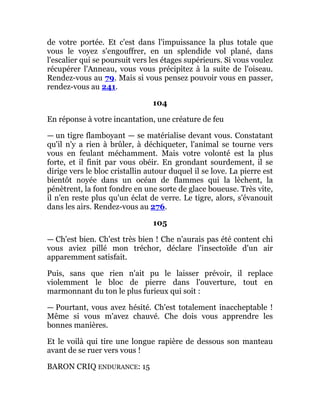 de votre portée. Et c'est dans l'impuissance la plus totale que
vous le voyez s'engouffrer, en un splendide vol plané, dans
l'escalier qui se poursuit vers les étages supérieurs. Si vous voulez
récupérer l'Anneau, vous vous précipitez à la suite de l'oiseau.
Rendez-vous au 79. Mais si vous pensez pouvoir vous en passer,
rendez-vous au 241.
104
En réponse à votre incantation, une créature de feu
— un tigre flamboyant — se matérialise devant vous. Constatant
qu'il n'y a rien à brûler, à déchiqueter, l'animal se tourne vers
vous en feulant méchamment. Mais votre volonté est la plus
forte, et il finit par vous obéir. En grondant sourdement, il se
dirige vers le bloc cristallin autour duquel il se love. La pierre est
bientôt noyée dans un océan de flammes qui la lèchent, la
pénètrent, la font fondre en une sorte de glace boueuse. Très vite,
il n'en reste plus qu'un éclat de verre. Le tigre, alors, s'évanouit
dans les airs. Rendez-vous au 276.
105
— Ch'est bien. Ch'est très bien ! Che n'aurais pas été content chi
vous aviez pillé mon tréchor, déclare l'insectoïde d'un air
apparemment satisfait.
Puis, sans que rien n'ait pu le laisser prévoir, il replace
violemment le bloc de pierre dans l'ouverture, tout en
marmonnant du ton le plus furieux qui soit :
— Pourtant, vous avez hésité. Ch'est totalement inaccheptable !
Même si vous m'avez chauvé. Che dois vous apprendre les
bonnes manières.
Et le voilà qui tire une longue rapière de dessous son manteau
avant de se ruer vers vous !
BARON CRIQ ENDURANCE: 15
 