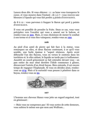 Lancez deux dés. Si vous obtenez : 2 : sa lame vous transperce le
coeur, et vous mourez dans l'instant ; de 3 à 7 : vous recevez une
blessure à l'épaule qui vous fait perdre 3 points d'ENDURANCE.
de 8 à 12 : vous parvenez à frapper le Baron qui perd 3 points
d'ENDURANCE.
Il vous est possible de prendre la Fuite. Dans ce cas, vous vous
précipitez vers l'escalier qui vous a amené sur le balcon, et
rendez-vous au 221. Mais, si vous choisissez de mener le combat
à son terme et si vous êtes vainqueur, rendez-vous au 122.
106
Au pied d'un autel de pierre qui fait face à la statue, vous
remarquez un silex, et deux flacons contenant, à ce qu'il vous
semble, une huile épaisse à "aspect résineux. Après avoir
débouché l'un des flacons, vous en versez le contenu dans les
torchères et. le silex aidant, le liquide ne tarde pas à s'enflammer.
Aussitôt un sourd grincement se fait entendre devant vous : un
pan entier du mur situé derrière l'Idole commence à glisser,
découvrant l'entrée d'un étroit boyau. Bien entendu, il est encore
temps de regagner l'Esplanade. Si vous en décidez ainsi, rendez-
vous au 274. Mais si la curiosité vous pousse à pénétrer dans ce
boyau, rendez-vous au 91.
107
L'homme aux cheveux blancs vous jette un regard angoissé, tout
en gémissant :
— Mais vous ne comprenez pas ! Si vous sortez de cette demeure,
vous subirez le même son que mon ami Wolfram...
 