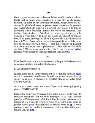 109
Vous larguez les amarres, et bientôt la barque dérive dans la baie.
Blotti tout au fond, vous cherchez à ne pas être vu du rivage.
Soudain, un éclat de rire vous fait sursauter. Risquant un œil au-
dessus du plat-bord, vous ne pouvez vous empêcher de pousser
une exclamation de surprise en voyant une sirène à la longue
chevelure verte batifoler autour de votre embarcation. Ses
écailles luisent d'un reflet doré et. vous ayant aperçu, elle
s'amuse à vous lancer de l'eau au visage en agitant sa queue.
Puis, d'un geste provoquant, elle s'empare de la corde lovée dans
le canot. Vous n'avez même pas eu le temps de l'en empêcher que
déjà elle la passe sur son épaule — bien jolie, soit dit en passant
— et vous remorque vers la pleine mer. Il faut agir, et vite. Mais
que faire? Allez-vous dégainer votre épée (rendez-vous au 74) ou
préférez-vous lancer un sortilège (rendez-vous au 95)?
110
L'eau bouillonne tout autour de vous tandis que le Kraken essaye
de vous saisir dans ses hideux tentacules.
KRAKEN ENDURANCE: 18
Lancez deux dés. Si vous obtenez : 2 ou 3 : rendez-vous au 125 ;
de 4 à 6 : vous êtes cruellement fouetté par les tentacules. Lancez
encore deux dés et déduisez le résultat obtenu de votre total
d'ENDURANCE.
de 7 à 12 : vous portez un coup d'épée au Kraken qui perd 3
points d'ENDURANCE.
Impossible pour vous d'essayer d'atteindre la porte de la cave : le
monstre aurait tôt fait de vous rattraper. Mais vous pouvez
prendre la Fuite en vous précipitant dans le tunnel que vous avez
remarqué il y a peu de temps. Si vous en décidez ainsi, vous ne
perdez aucun point d'HABiLETÊ, et rendez-vous au 3. Si vous
préférez mener le combat à son terme, et si vous êtes vainqueur,
rendez-vous au 271.
 