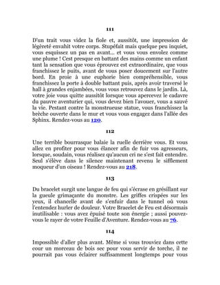 111
D'un trait vous videz la fiole et, aussitôt, une impression de
légèreté envahit votre corps. Stupéfait mais quelque peu inquiet,
vous esquissez un pas en avant... et vous vous envolez comme
une plume ! Cest presque en battant des mains comme un enfant
tant la sensation que vous éprouvez est extraordinaire, que vous
franchissez le puits, avant de vous poser doucement sur l'autre
bord. En proie à une euphorie bien compréhensible, vous
franchissez la porte à double battant puis, après avoir traversé le
hall à grandes enjambées, vous vous retrouvez dans le jardin. Là,
votre joie vous quitte aussitôt lorsque vous apercevez le cadavre
du pauvre aventurier qui, vous devez bien l'avouer, vous a sauvé
la vie. Pestant contre la monstrueuse statue, vous franchissez la
brèche ouverte dans le mur et vous vous engagez dans l'allée des
Sphinx. Rendez-vous au 120.
112
Une terrible bourrasque balaie la ruelle derrière vous. Et vous
allez en profiter pour vous élancer afin de fuir vos agresseurs,
lorsque, soudain, vous réalisez qu'aucun cri ne s'est fait entendre.
Seul s'élève dans le silence maintenant revenu le sifflement
moqueur d'un oiseau ! Rendez-vous au 218.
113
Du bracelet surgit une langue de feu qui s'écrase en grésillant sur
la gueule grimaçante du monstre. Les griffes crispées sur les
yeux, il chancelle avant de s'enfuir dans le tunnel où vous
l'entendez hurler de douleur. Votre Bracelet de Feu est désormais
inutilisable : vous avez épuisé toute son énergie ; aussi pouvez-
vous le rayer de votre Feuille d'Aventure. Rendez-vous au 76.
114
Impossible d'aller plus avant. Même si vous trouviez dans cette
cour un morceau de bois sec pour vous servir de torche, il ne
pourrait pas vous éclairer suffisamment longtemps pour vous
 