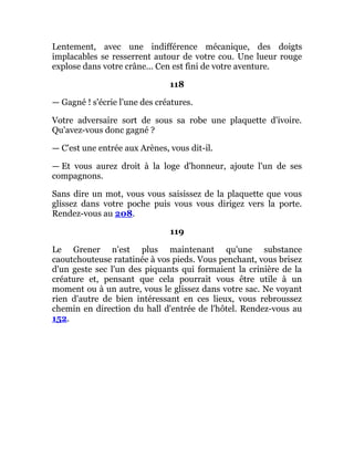 Lentement, avec une indifférence mécanique, des doigts
implacables se resserrent autour de votre cou. Une lueur rouge
explose dans votre crâne... Cen est fini de votre aventure.
118
— Gagné ! s'écrie l'une des créatures.
Votre adversaire sort de sous sa robe une plaquette d'ivoire.
Qu'avez-vous donc gagné ?
— C'est une entrée aux Arènes, vous dit-il.
— Et vous aurez droit à la loge d'honneur, ajoute l'un de ses
compagnons.
Sans dire un mot, vous vous saisissez de la plaquette que vous
glissez dans votre poche puis vous vous dirigez vers la porte.
Rendez-vous au 208.
119
Le Grener n'est plus maintenant qu'une substance
caoutchouteuse ratatinée à vos pieds. Vous penchant, vous brisez
d'un geste sec l'un des piquants qui formaient la crinière de la
créature et, pensant que cela pourrait vous être utile à un
moment ou à un autre, vous le glissez dans votre sac. Ne voyant
rien d'autre de bien intéressant en ces lieux, vous rebroussez
chemin en direction du hall d'entrée de l'hôtel. Rendez-vous au
152.
 