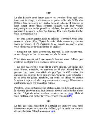 120
La tête baissée pour lutter contre les trombes d'eau qui vous
fouettent le visage, vous avancez en plein milieu de l'Allée des
Sphinx dont les corps de marbre luisent faiblement lorsque la
lune surgit entre deux sombres nuages. Sur leur visage
énigmatique aux traits pensifs et sévères, les gouttes de pluie
paraissent dessiner de lourdes larmes. Une voix d'outre-tombe
vous interpelle alors :
— Toi que la mort guette, nous te saluons î Terrorisé, vous vous
retournez d'une pièce, l'épée à la main. Mais personne ; vous ne
voyez personne. Et s'il s'agissait de ce maudit mainate... vous
vous promettez de le transformer en oreiller!
— Rengaine ton épée, aventurier, reprend la voix caverneuse.
Aucun danger ne peut te menacer auprès de nous.
Votre étonnement est à son comble lorsque vous réalisez que
c'est l'un des Sphinx qui s'adresse ainsi à vous.
— Ne sois pas étonné, vous dit un autre Sphinx. Car sache que
nous étions, autrefois, les gardiens de Thalios. Grand était le
pouvoir qui nous permettait de protéger la cité contre les
ennemis qui sont les tiens aujourd'hui. Tu peux nous entendre :
tu es donc un grand magicien, car seuls les initiés en Haute
Magie ont le pouvoir de comprendre notre langage. Dis-nous ce
qui t'amène dans ces pitoyables ruines.
Perplexe, vous contemplez les statues alignées, hésitant quant à
la réponse que vous allez leur donner. Si vous vous décidez à leur
révéler l'objet de votre mission, rendez-vous au 205. Mais si
vous préférez leur cacher la vérité, rendez-vous au 255.
121
Le fait que vous possédiez le Gantelet de Lumière vous rend
fortement suspect aux yeux du vieillard, qui ne croit pas un mot
de votre histoire ! Rendez-vous au 145.
 